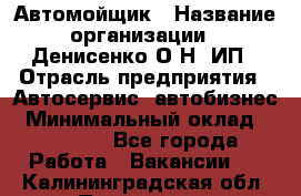 Автомойщик › Название организации ­ Денисенко.О.Н, ИП › Отрасль предприятия ­ Автосервис, автобизнес › Минимальный оклад ­ 50 000 - Все города Работа » Вакансии   . Калининградская обл.,Приморск г.